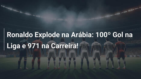 Ronaldo Explode na Arábia: 100º Gol na Liga e 971 na Carreira!