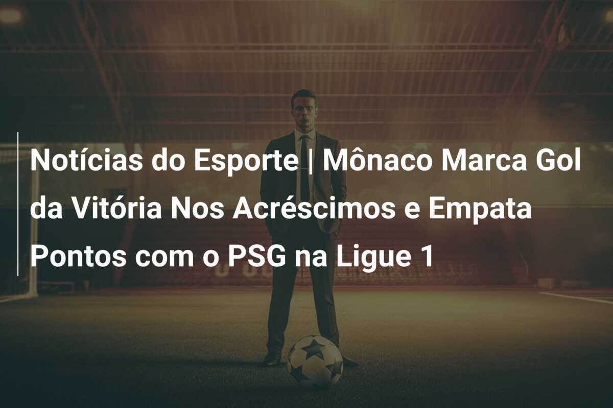 Notícias do Esporte | Mônaco Marca Gol da Vitória Nos Acréscimos e Empata Pontos com o PSG na Ligue 1