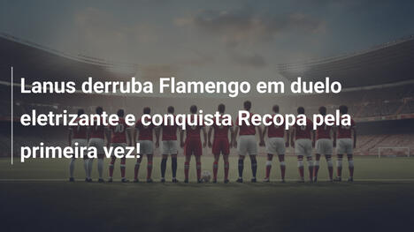 Lanus derruba Flamengo em duelo eletrizante e conquista Recopa pela primeira vez!