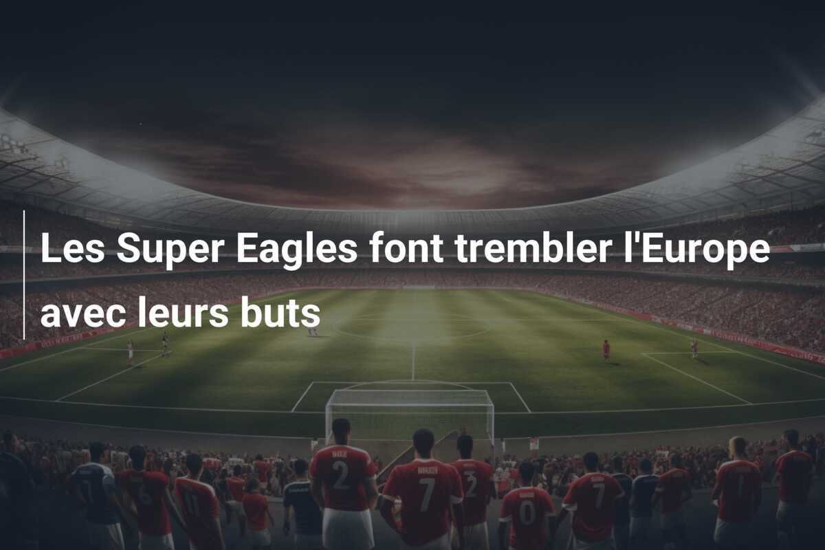 Les Super Eagles font trembler l'Europe avec leurs buts
