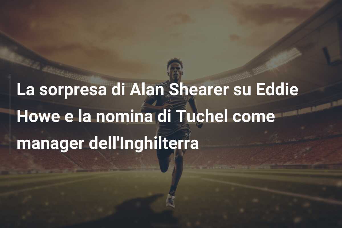 La sorpresa di Alan Shearer su Eddie Howe e la nomina di Tuchel come manager dell'Inghilterra
