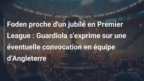 Foden proche d'un jubilé en Premier League : Guardiola s'exprime sur une éventuelle convocation en équipe d'Angleterre