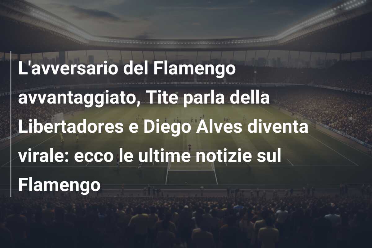 L’avversario del Flamengo avvantaggiato, Tite parla della Libertadores e Diego Alves diventa virale: ecco le ultime notizie sul Flamengo