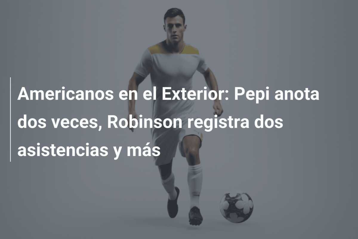Americanos en el Exterior: Pepi anota dos veces, Robinson registra dos asistencias y más
