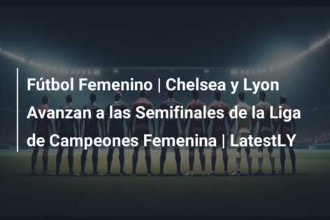 Fútbol Femenino | Chelsea y Lyon Avanzan a las Semifinales de la Liga de Campeones Femenina | LatestLY
