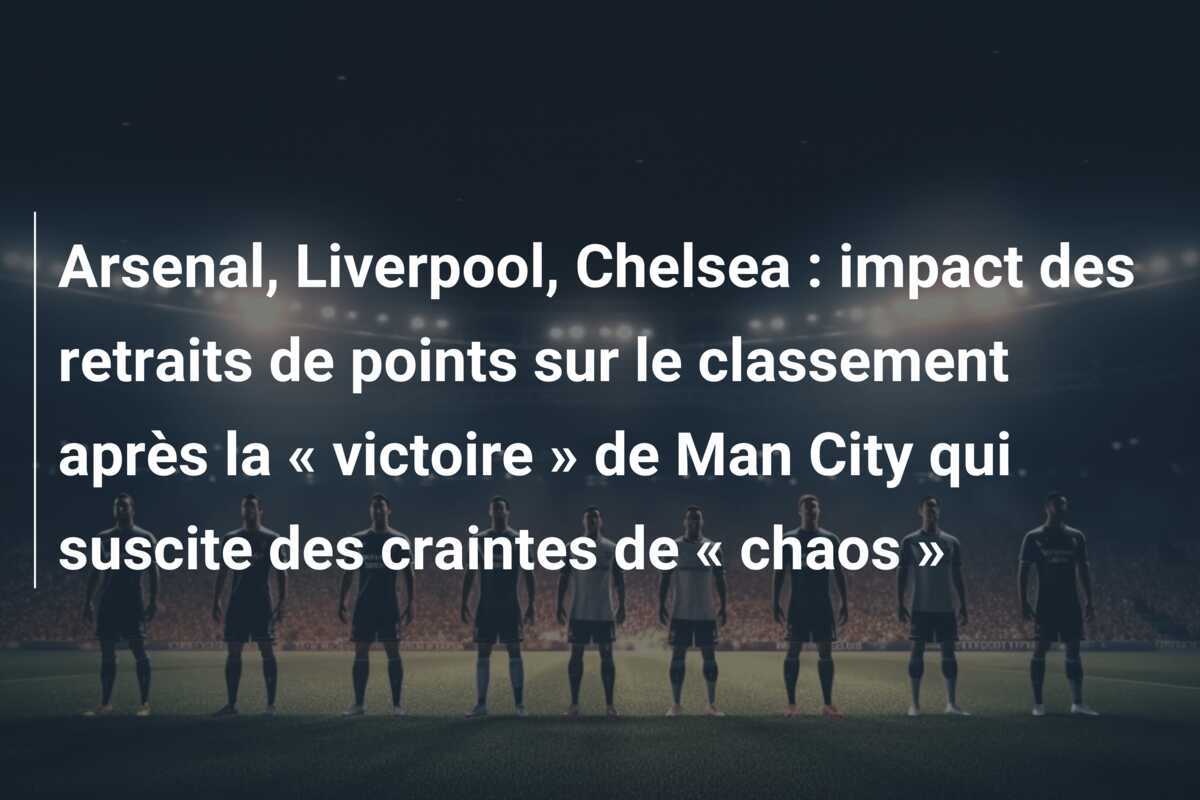 Arsenal, Liverpool, Chelsea : impact des retraits de points sur le classement après la « victoire » de Man City qui suscite des craintes de « chaos »
