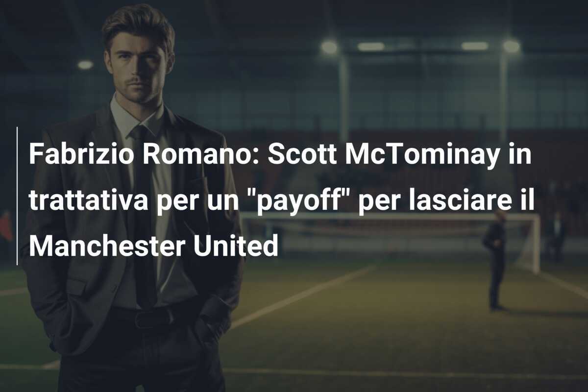 Fabrizio Romano: Scott McTominay in trattativa per un “payoff” per lasciare il Manchester United