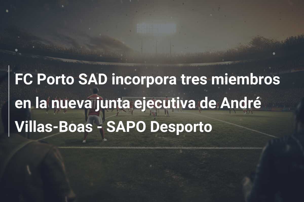FC Porto SAD incorpora tres miembros en la nueva junta ejecutiva de André Villas-Boas – SAPO Desporto
