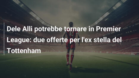 Dele Alli potrebbe tornare in Premier League: due offerte per l'ex stella del Tottenham