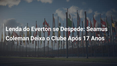 Lenda do Everton se Despede: Seamus Coleman Deixa o Clube Após 17 Anos