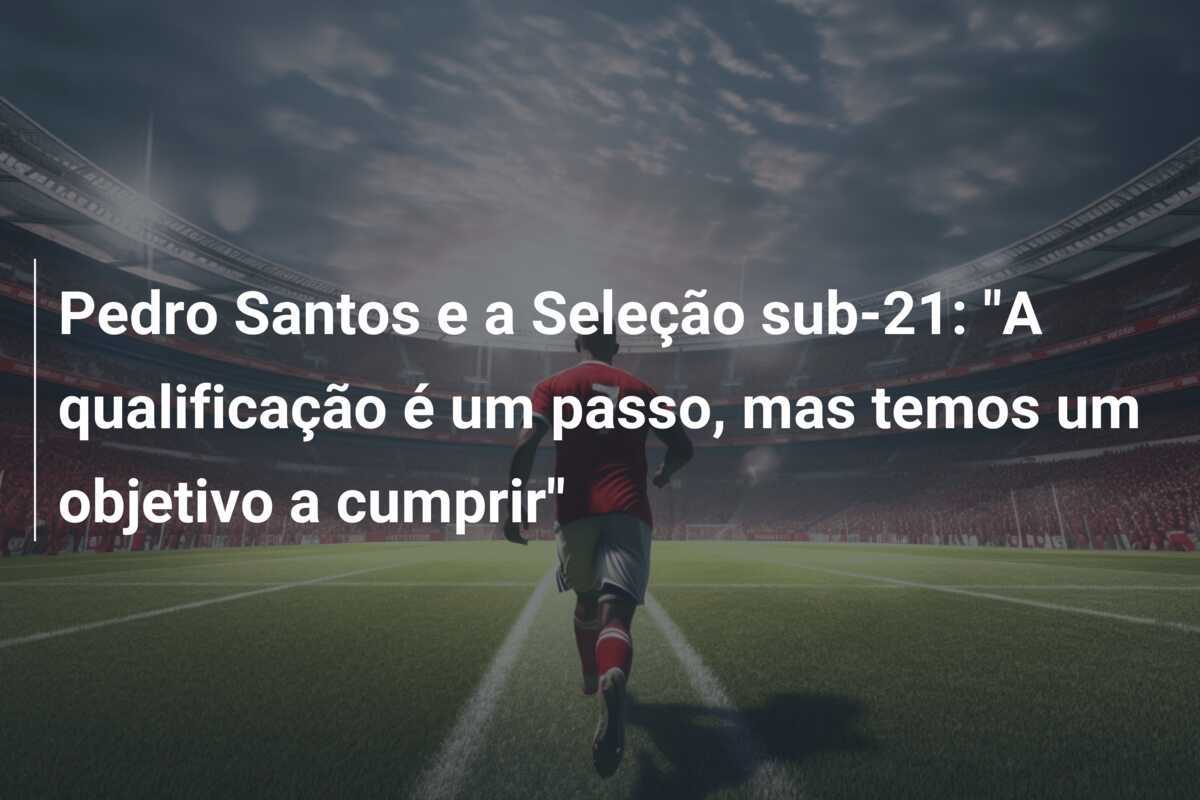 Pedro Santos e a Seleção sub-21: "A qualificação é um passo, mas temos um objetivo a cumprir"