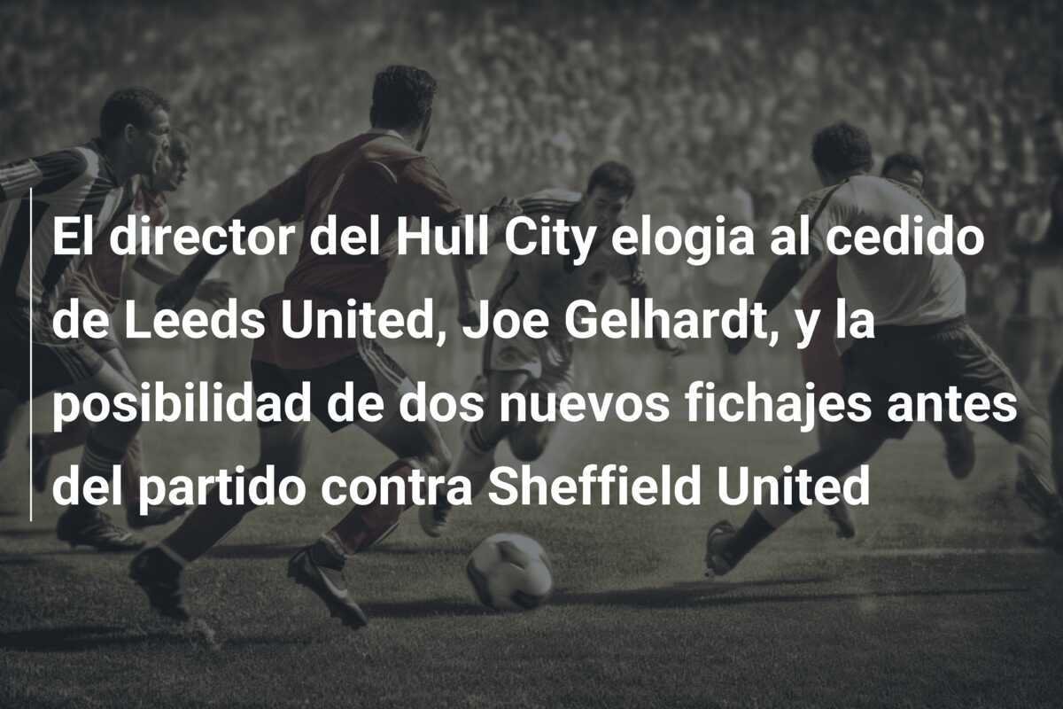 El director del Hull City elogia al cedido de Leeds United, Joe Gelhardt, y la posibilidad de dos nuevos fichajes antes del partido contra Sheffield United