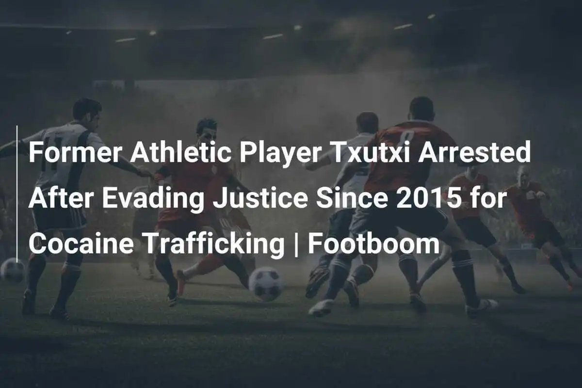 อดีตนักเตะแอธเลติก Txutxi ถูกจับกุมหลังหลบหนีความยุติธรรมตั้งแต่ปี 2015 ในคดีค้ายาโคเคน | Footboom