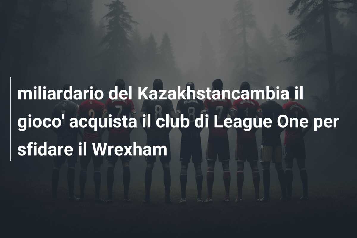 miliardario del Kazakhstancambia il gioco’ acquista il club di League One per sfidare il Wrexham