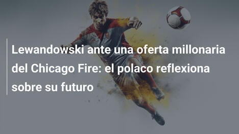 Lewandowski ante una oferta millonaria del Chicago Fire: el polaco reflexiona sobre su futuro