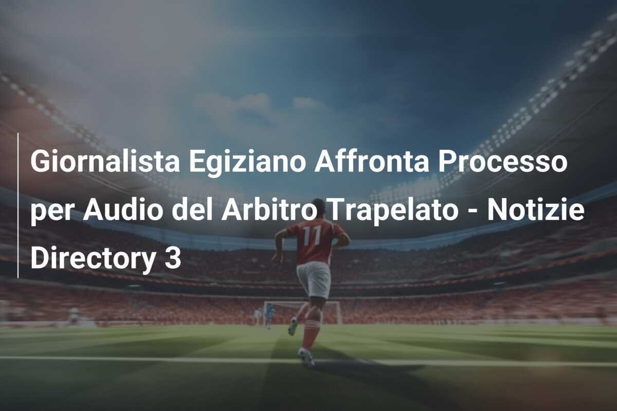 Giornalista Egiziano Affronta Processo per Audio del Arbitro Trapelato - Notizie Directory 3
