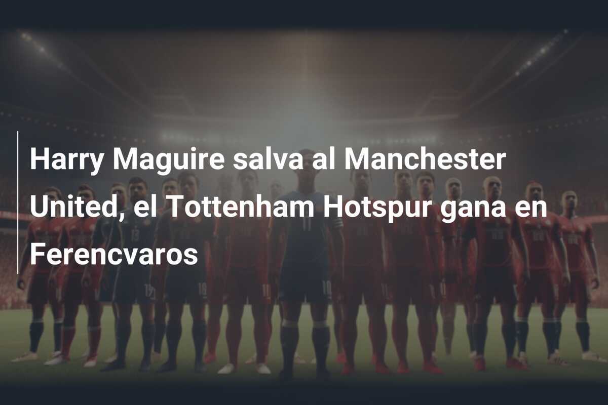 Harry Maguire salva al Manchester United, el Tottenham Hotspur gana en Ferencvaros