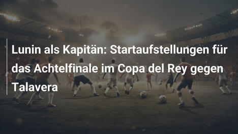 Lunin als Kapitän: Startaufstellungen für das Achtelfinale im Copa del Rey gegen Talavera