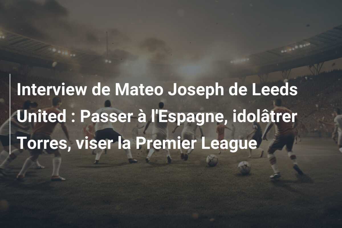 Interview de Mateo Joseph de Leeds United : Passer à l'Espagne, idolâtrer Torres, viser la Premier League