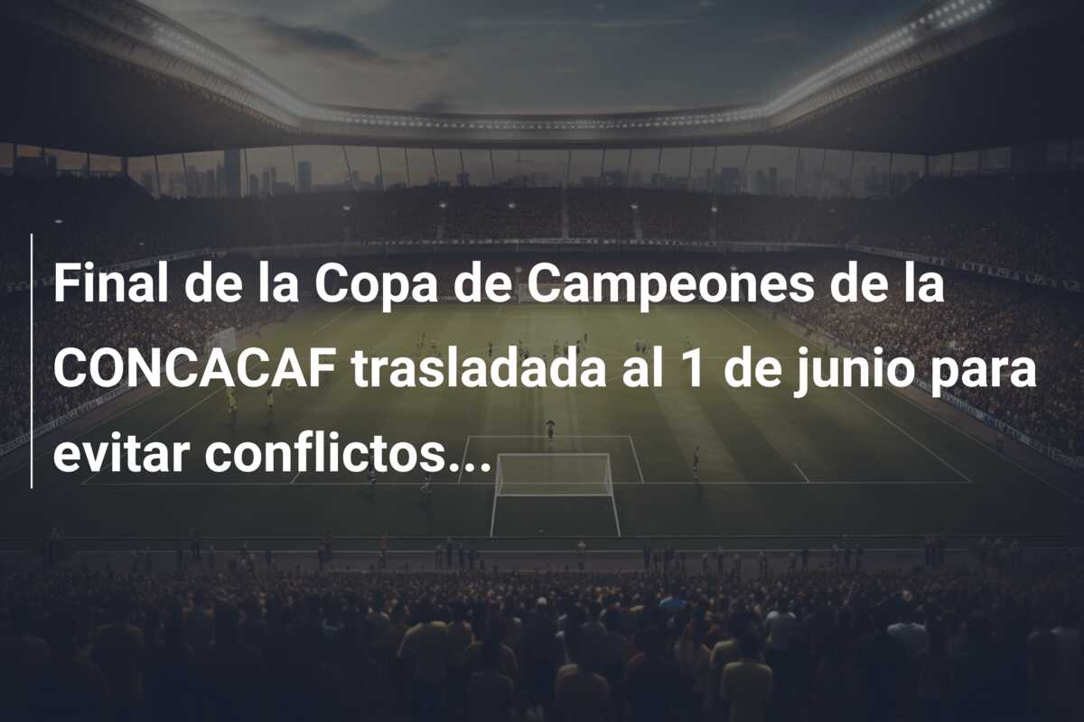 Final de la Copa de Campeones de la CONCACAF trasladada al 1 de junio para evitar conflictos…