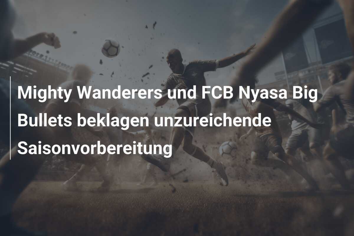 Mighty Wanderers und FCB Nyasa Big Bullets beklagen unzureichende Saisonvorbereitung