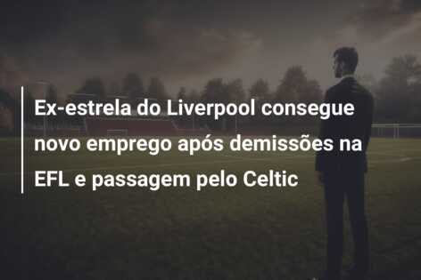 Ex-estrela do Liverpool consegue novo emprego após demissões na EFL e passagem pelo Celtic