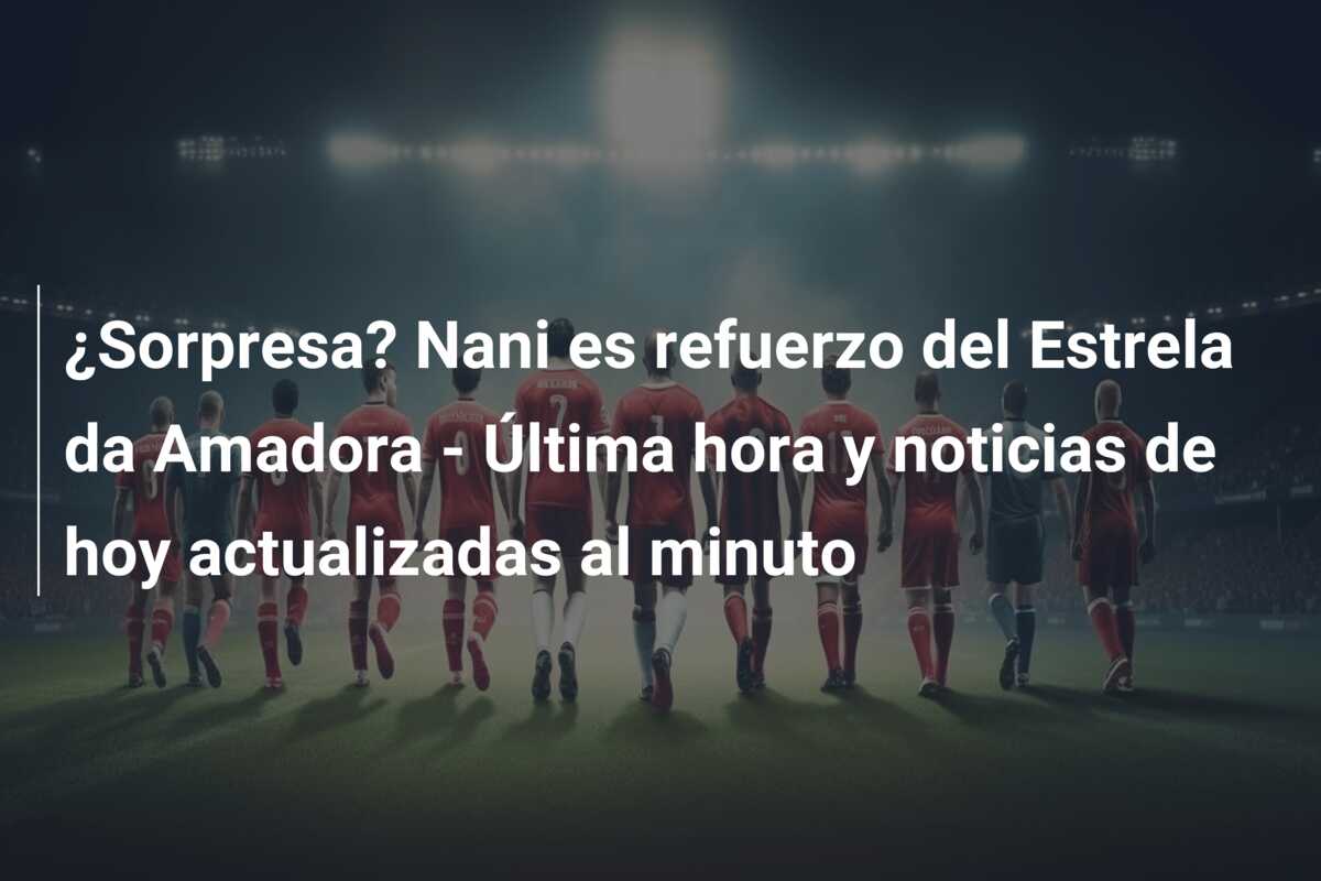 ¿Sorpresa? Nani es refuerzo del Estrela da Amadora – Última hora y noticias de hoy actualizadas al minuto