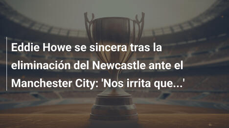 Eddie Howe se sincera tras la eliminación del Newcastle ante el Manchester City: 'Nos irrita que...'