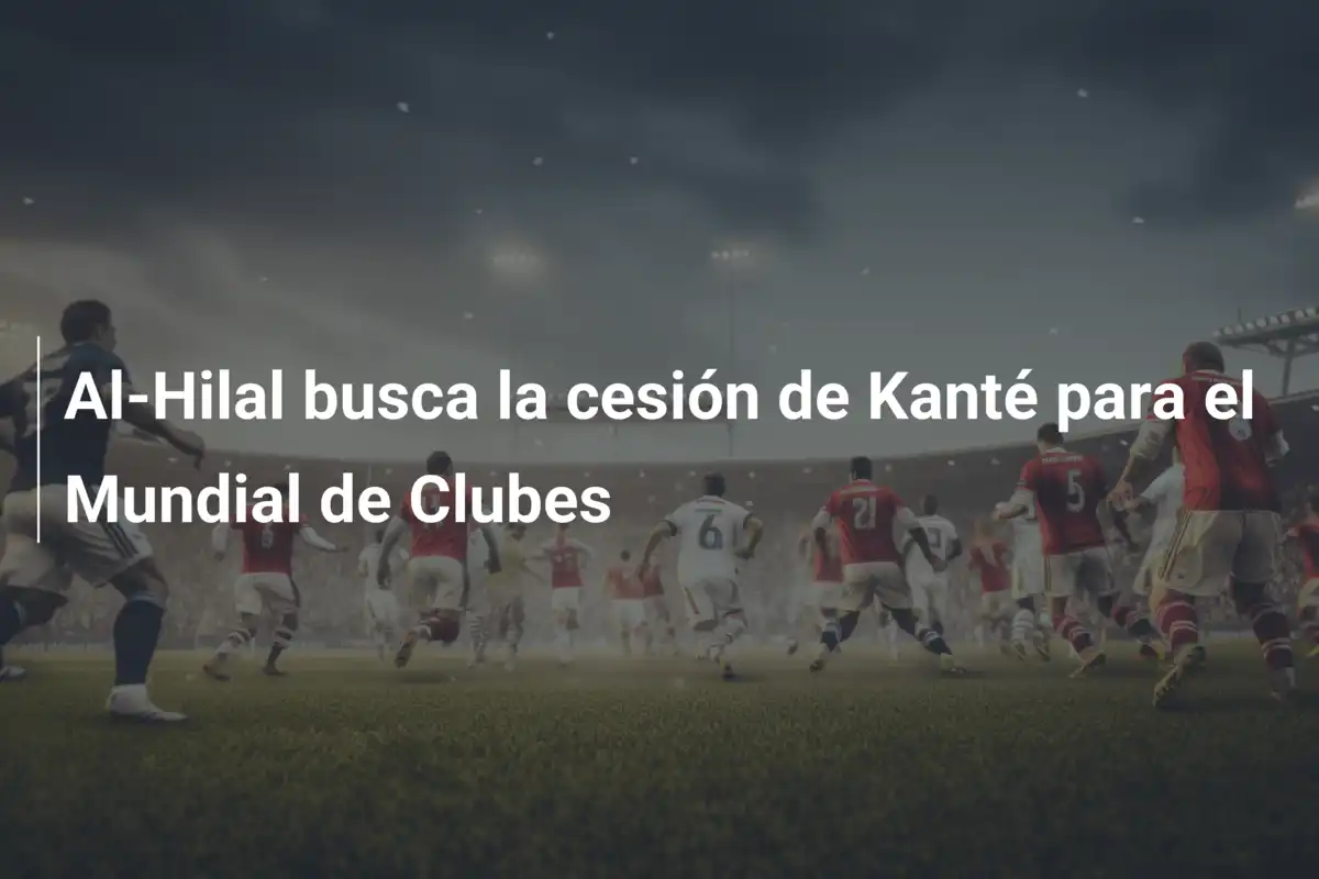 Al-Hilal busca la cesión de Kanté para el Mundial de Clubes