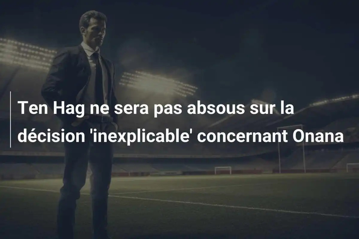 Ten Hag ne sera pas absous sur la décision 'inexplicable' concernant Onana