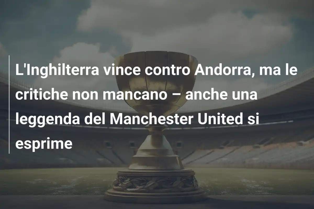 L'Inghilterra vince contro Andorra, ma le critiche non mancano – anche una leggenda del Manchester United si esprime