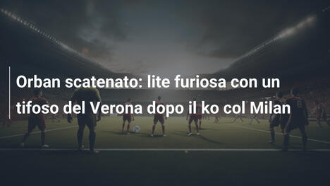 Orban scatenato: lite furiosa con un tifoso del Verona dopo il ko col Milan