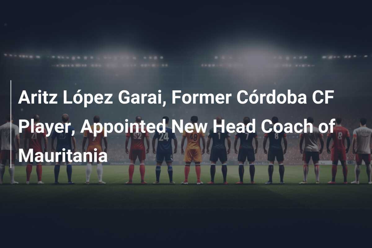 Aritz López Garai, Mantan Pemain Córdoba CF, Diangkat Menjadi Pelatih Utama Tim Nasional Mauritania