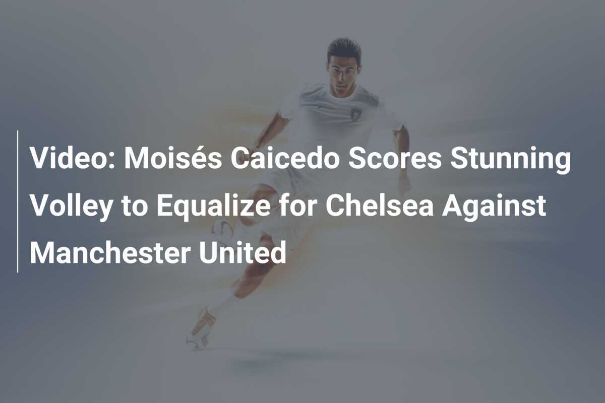 Volley of the Season? Moises Caicedo’s Jaw-Dropping Strike Sends Chelsea Soaring Past Manchester United