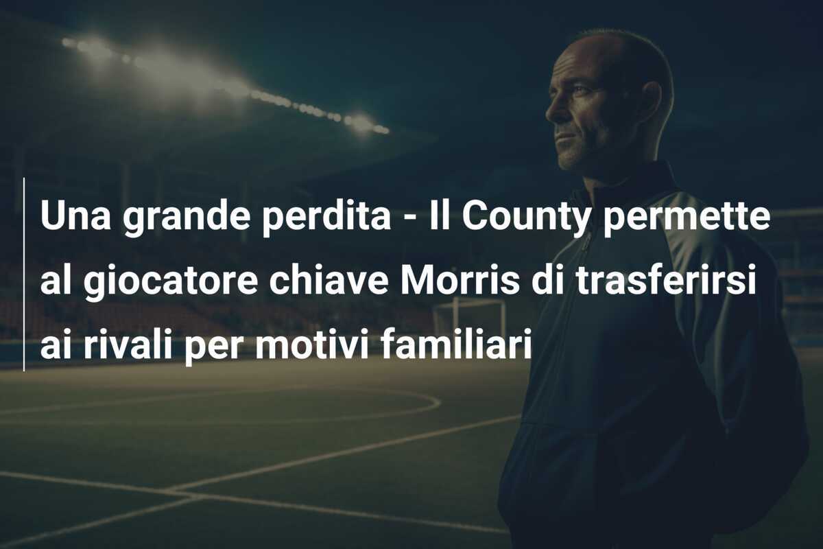 Una grande perdita - Il County permette al giocatore chiave Morris di trasferirsi ai rivali per motivi familiari