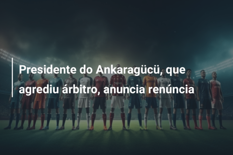 Presidente do Ankaragücü, que agrediu árbitro, anuncia renúncia