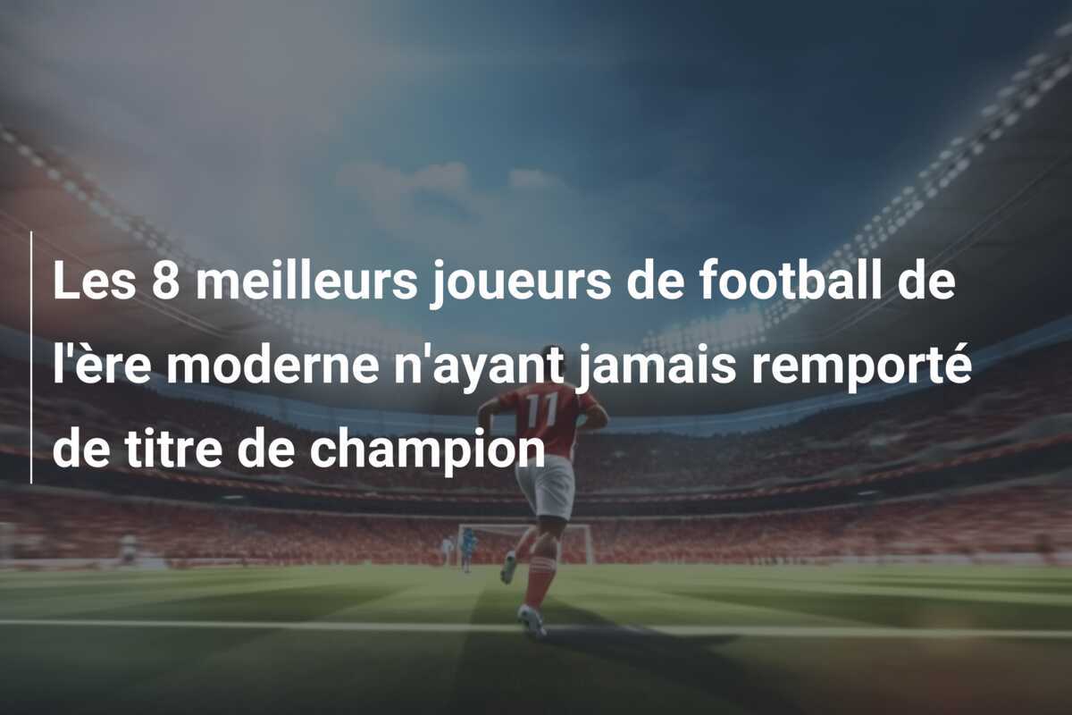 Les 8 meilleurs joueurs de football de l'ère moderne n'ayant jamais remporté de titre de champion