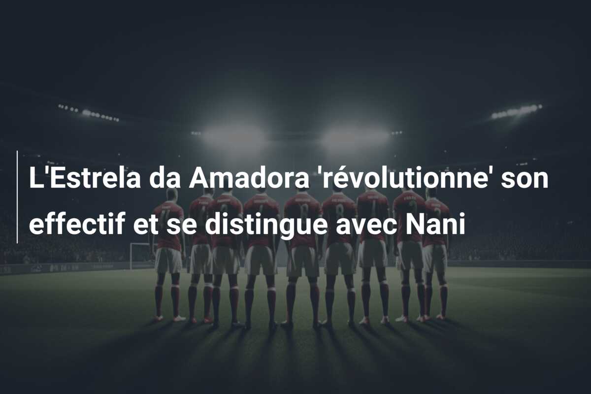 L’Estrela da Amadora ‘révolutionne’ son effectif et se distingue avec Nani