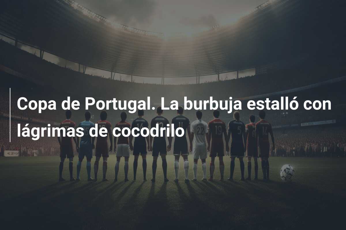Copa de Portugal. La burbuja estalló con lágrimas de cocodrilo