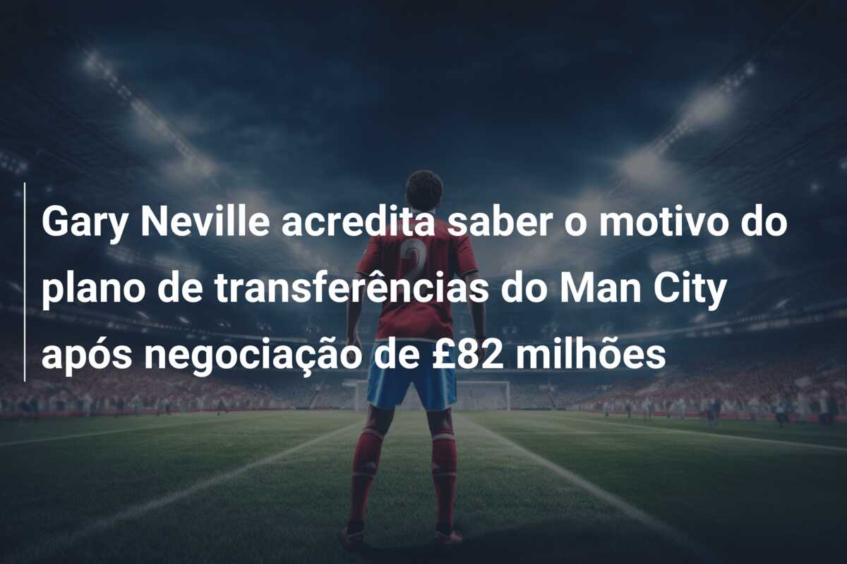 Gary Neville acredita saber o motivo do plano de transferências do Man City após negociação de £82 milhões