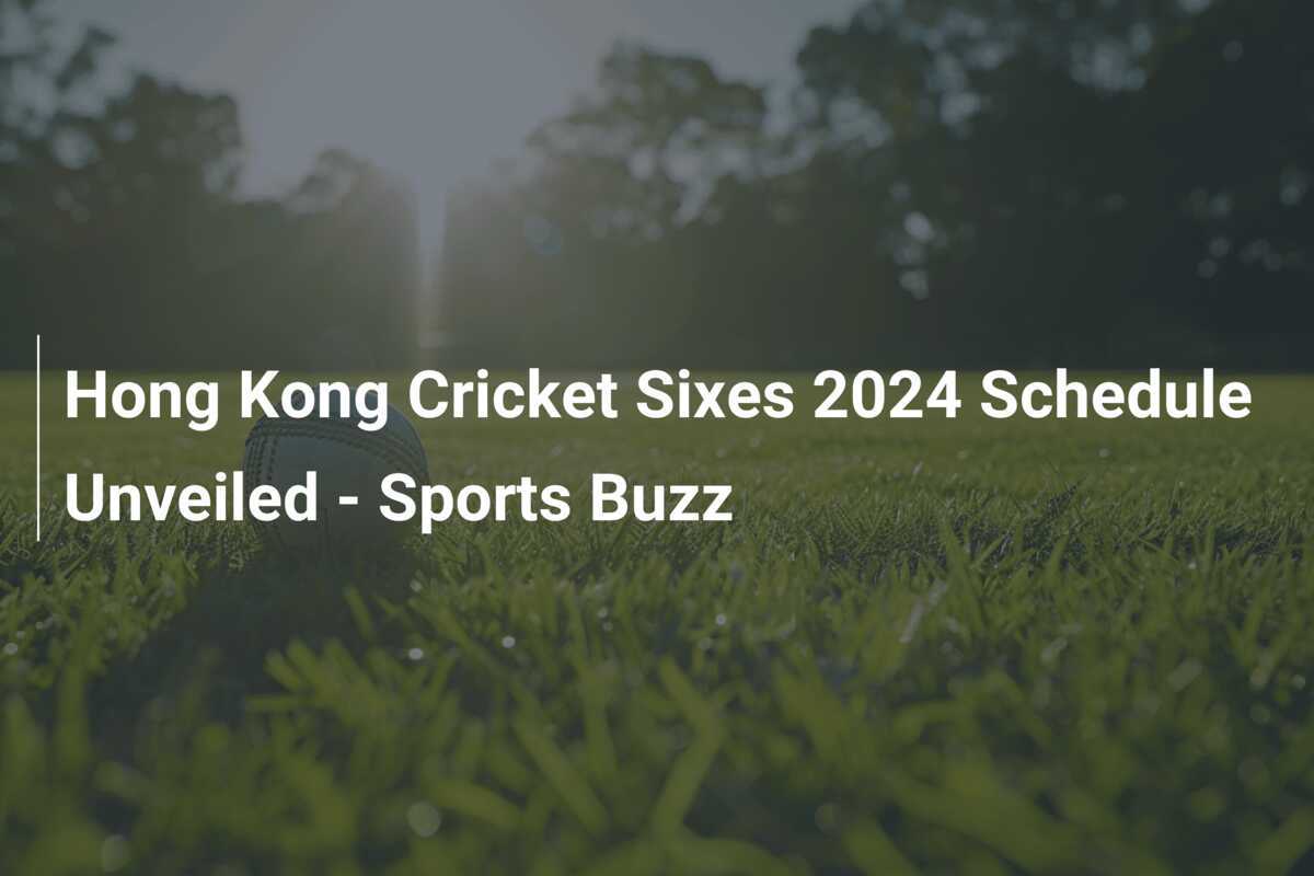 Hong Kong Cricket Sixes 2024 Schedule Unveiled Sports Buzz