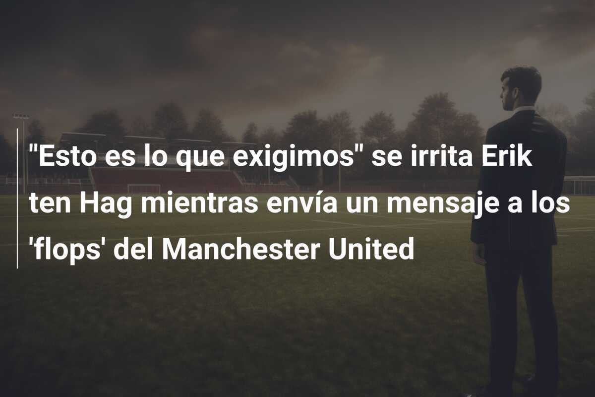 "Esto es lo que exigimos" se irrita Erik ten Hag mientras envía un mensaje a los 'flops' del Manchester United