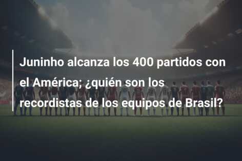 Juninho alcanza los 400 partidos con el América; ¿quién son los recordistas de los equipos de Brasil?