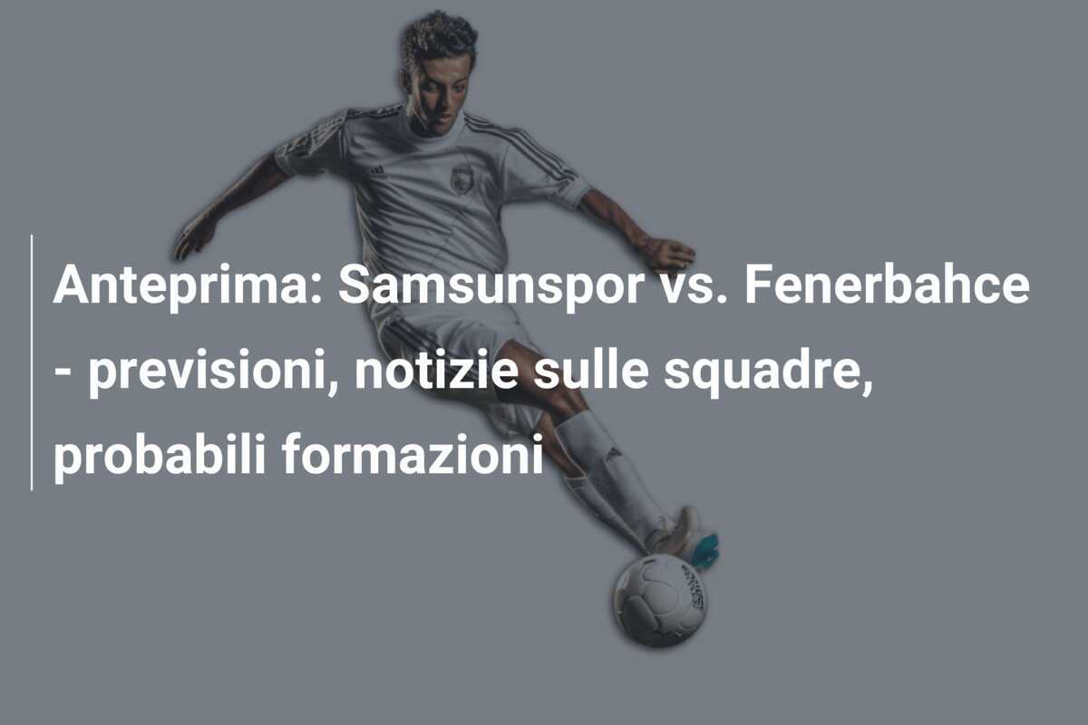 Anteprima: Samsunspor vs. Fenerbahce - previsioni, notizie sulle squadre, probabili formazioni