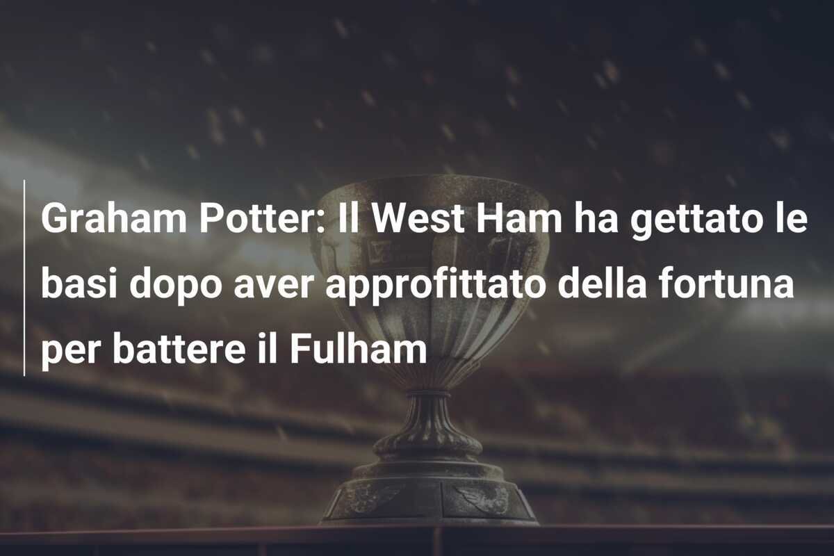Graham Potter: Il West Ham ha gettato le basi dopo aver approfittato della fortuna per battere il Fulham