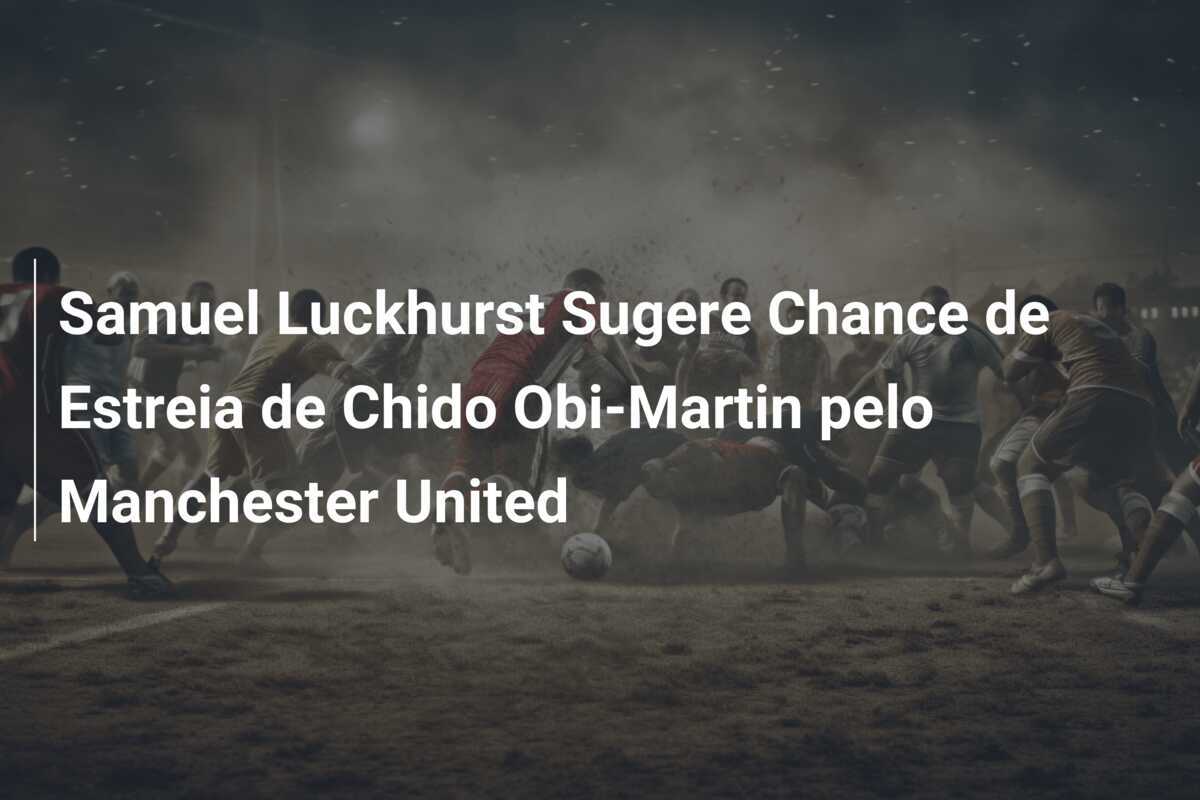 Samuel Luckhurst Sugere Chance de Estreia de Chido Obi-Martin pelo Manchester United