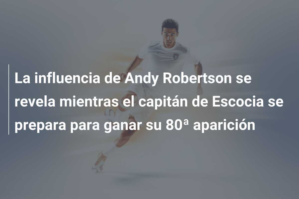 La influencia de Andy Robertson se revela mientras el capitán de Escocia se prepara para ganar su 80ª aparición