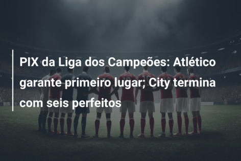 PIX da Liga dos Campeões: Atlético garante primeiro lugar; City termina com seis perfeitos