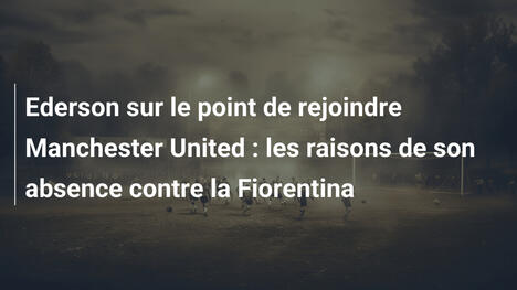 Ederson sur le point de rejoindre Manchester United : les raisons de son absence contre la Fiorentina