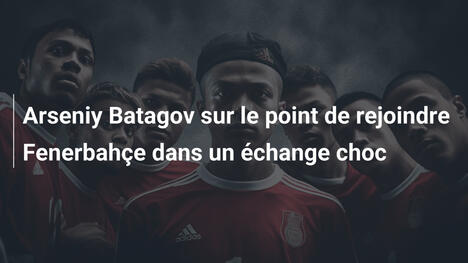 Arseniy Batagov sur le point de rejoindre Fenerbahçe dans un échange choc